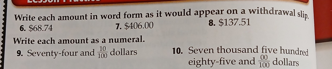 Write each amount in word form as it would appear on a withdrawal slip. 
6. $68.74 7. $406.00 8. $137.51
Write each amount as a numeral. 
9. Seventy-four and  10/100  dollars
10. Seven thousand five hundred 
eighty-five and  00/100  dollars