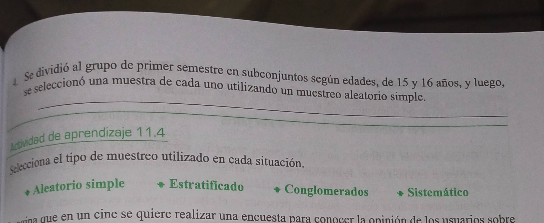 Se dividió al grupo de primer semestre en subconjuntos según edades, de 15 y 16 años, y luego,
_
se seleccionó una muestra de cada uno utilizando un muestreo aleatorio simple.
_
_
Actividad de aprendizaje 11.4
Selecciona el tipo de muestreo utilizado en cada situación.
Aleatorio simple Estratificado Conglomerados
Sistemático
rrna e en un cine se quiere realizar una encuesta para conocer la opinión de los usuarios sobre