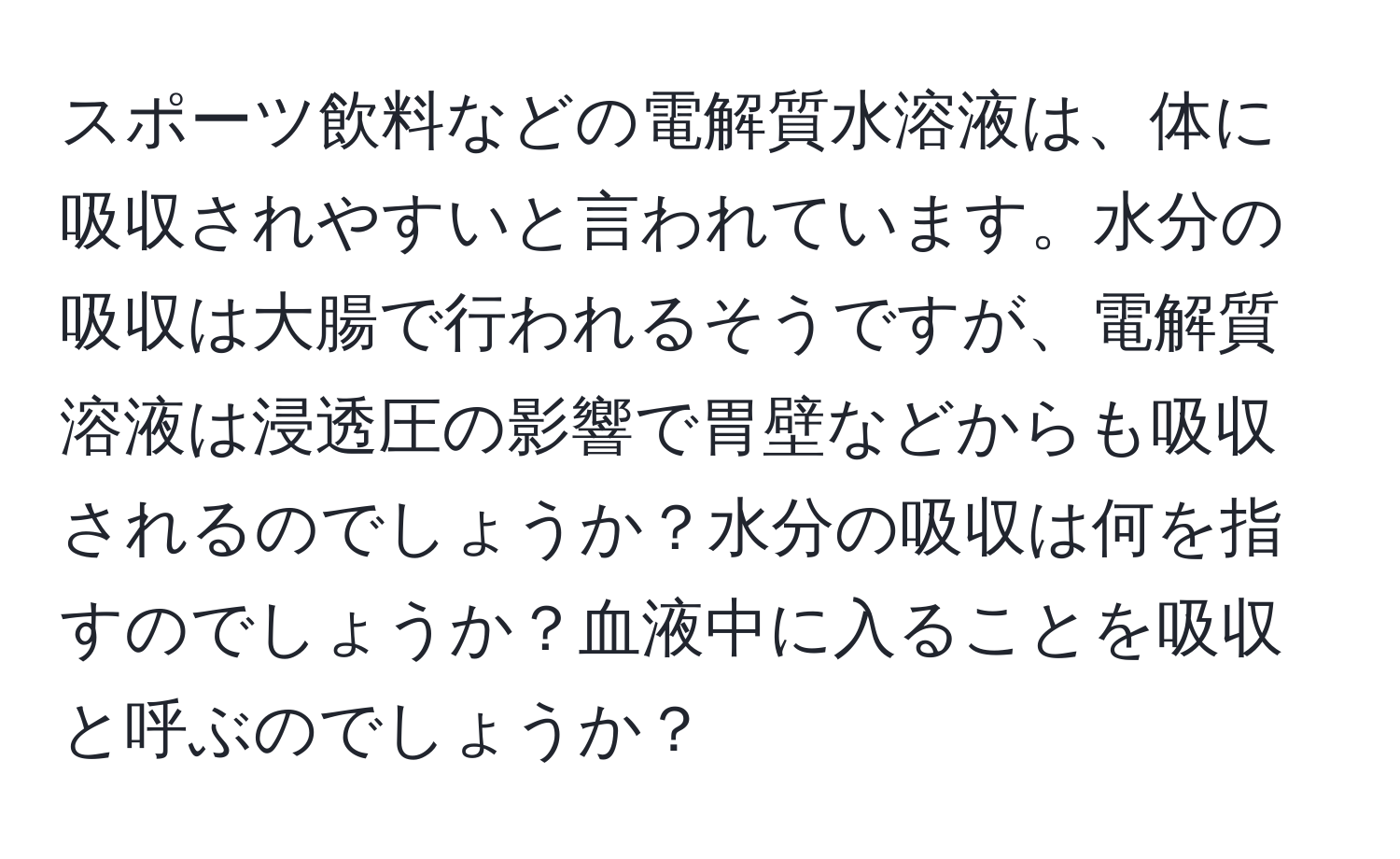 スポーツ飲料などの電解質水溶液は、体に吸収されやすいと言われています。水分の吸収は大腸で行われるそうですが、電解質溶液は浸透圧の影響で胃壁などからも吸収されるのでしょうか？水分の吸収は何を指すのでしょうか？血液中に入ることを吸収と呼ぶのでしょうか？