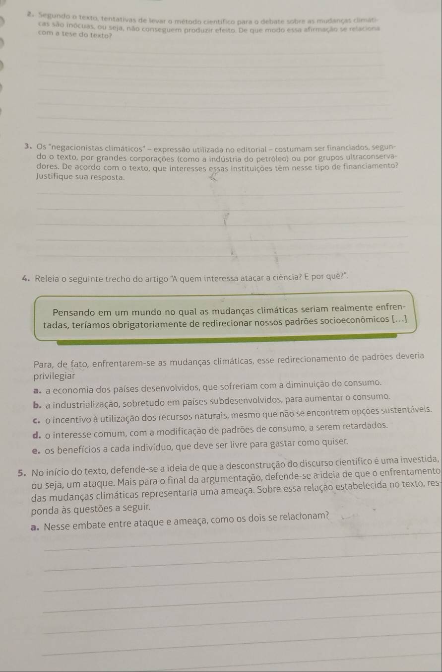 Segundo o texto, tentativas de levar o método científico para o debate sobre as mudanças climáti
cas são inócuas, ou seja, não conseguem produzir efeito. De que modo essa afirmação se relaciona
com a tese do texto?
_
_
_
_
_
_
_
3. Os "negacionistas climáticos" - expressão utilizada no editorial - costumam ser financiados, segun-
do o texto, por grandes corporações (como a indústria do petróleo) ou por grupos ultraconserva-
dores. De acordo com o texto, que interesses essas instituições têm nesse tipo de financiamento?
Justifique sua resposta.
_
_
_
_
_
4. Releia o seguinte trecho do artigo 'A quem interessa atacar a ciência? E por quê?'.
_
Pensando em um mundo no qual as mudanças climáticas seriam realmente enfren-
tadas, teríamos obrigatoriamente de redirecionar nossos padrões socioeconómicos [...]
Para, de fato, enfrentarem-se as mudanças climáticas, esse redirecionamento de padrões deveria
privilegiar
a a economia dos países desenvolvidos, que sofreriam com a diminuição do consumo.
be a industrialização, sobretudo em países subdesenvolvidos, para aumentar o consumo.
d o incentivo à utilização dos recursos naturais, mesmo que não se encontrem opções sustentáveis.
de o interesse comum, com a modificação de padrões de consumo, a serem retardados.
e  os benefícios a cada indivíduo, que deve ser livre para gastar como quiser.
5. No início do texto, defende-se a ideia de que a desconstrução do discurso científico é uma investida,
ou seja, um ataque. Mais para o final da argumentação, defende-se a ideia de que o enfrentamento
das mudanças climáticas representaria uma ameaça. Sobre essa relação estabelecida no texto, res-
ponda às questões a seguir.
_
a. Nesse embate entre ataque e ameaça, como os dois se relacionam?
_
_
_
_
_
_