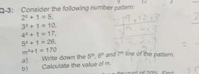 Q-3: Consider the following number pattern: 
_
2^2+1=5,
3^2+1=10,
4^2+1=17,
5^2+1=26,
m^2+1=170 and 7^(th) line of the pattern. 
a) Write down the 5^(th), 6^(th)
b) Calculate the value of m. 
count of 20% Find