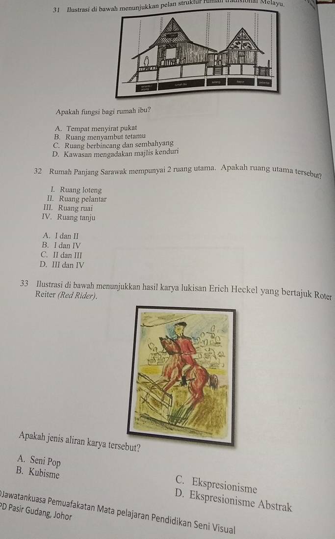 Ilustrasi di bawah menunjukkan pelan struktur rumal Mha Mélayu
Apakah fungsi bagi rumah ibu?
A. Tempat menyirat pukat
B. Ruang menyambut tetamu
C. Ruang berbincang dan sembahyang
D. Kawasan mengadakan majlis kenduri
32 Rumah Panjang Sarawak mempunyai 2 ruang utama. Apakah ruang utama tersebut?
I. Ruang loteng
II. Ruang pelantar
III. Ruang ruai
IV. Ruang tanju
A. I dan II
B. I dan IV
C. II dan III
D. III dan IV
33 Ilustrasi di bawah menunjukkan hasil karya lukisan Erich Heckel yang bertajuk Roter
Reiter (Red Rider).
Apakah jenis aliran karya ters
A. Seni Pop C. Ekspresionisme
B. Kubisme D. Ekspresionisme Abstrak
*D Pasir Gudang, Johor
Jawatankuasa Pemuafakatan Mata pelajaran Pendidikan Seni Visual