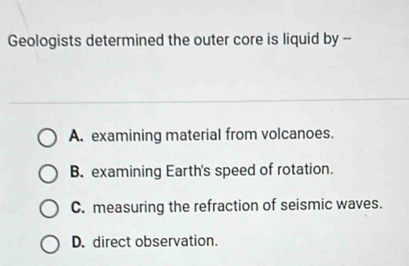 Geologists determined the outer core is liquid by --
A. examining material from volcanoes.
B. examining Earth's speed of rotation.
C. measuring the refraction of seismic waves.
D. direct observation.