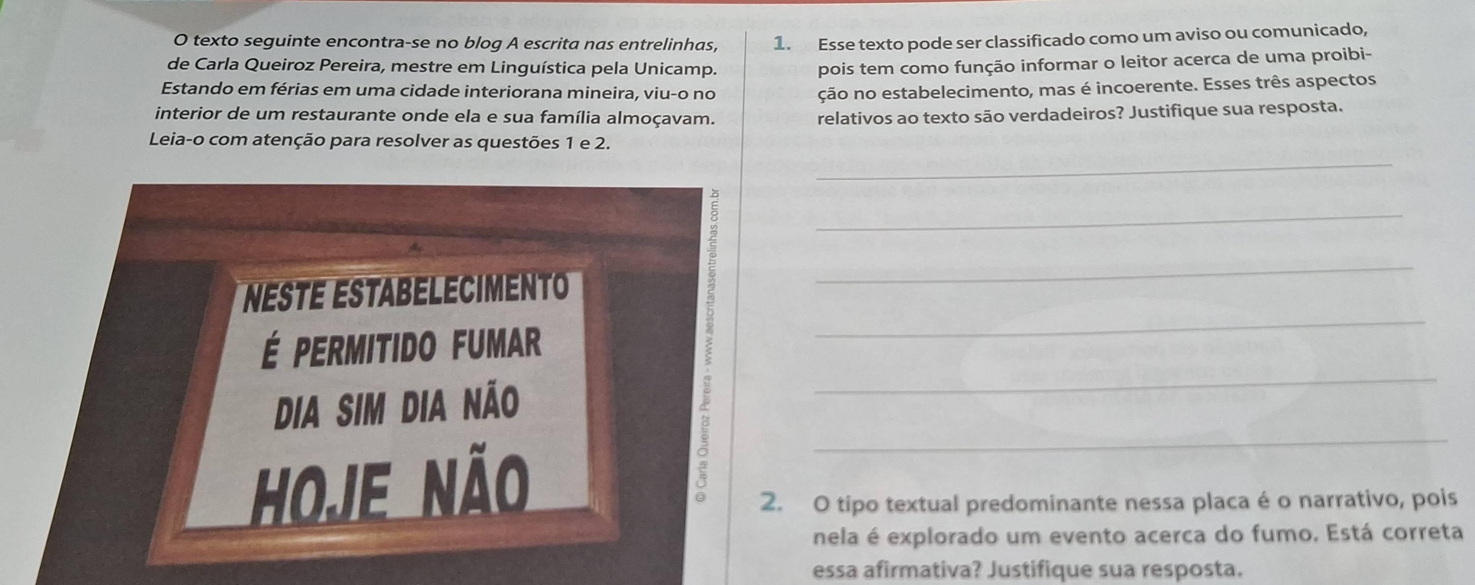 texto seguinte encontra-se no blog A escrita nas entrelinhas, 1. Esse texto pode ser classificado como um aviso ou comunicado, 
de Carla Queiroz Pereira, mestre em Linguística pela Unicamp. 
pois tem como função informar o leitor acerca de uma proibi- 
Estando em férias em uma cidade interiorana mineira, viu-o no ção no estabelecimento, mas é incoerente. Esses três aspectos 
interior de um restaurante onde ela e sua família almoçavam. relativos ao texto são verdadeiros? Justifique sua resposta. 
Leia-o com atenção para resolver as questões 1 e 2. 
_ 
_ 
_ 
_ 
Neste Estabeleciment 
_ 
É PerMiTiDo FUMaR 
_ 
Dia sim dia não 
Hoje não 
2. O tipo textual predominante nessa placa é o narrativo, pois 
nela é explorado um evento acerca do fumo. Está correta 
essa afirmativa? Justifique sua resposta.