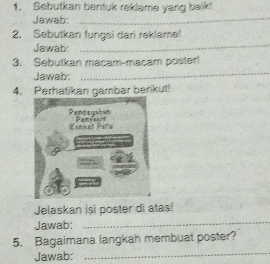 Sebutkan bentuk reklame yang baik! 
Jawab:_ 
_ 
2. Sebutkan fungsi dari reklame! 
Jawab: 
3. Sebutkan macam-macam poster! 
Jawab: 
_ 
4. Perhatikan gambar berikut! 
Jelaskan isi poster di atas! 
Jawab: 
_ 
5. Bagaimana langkah membuat poster? 
Jawab: 
_