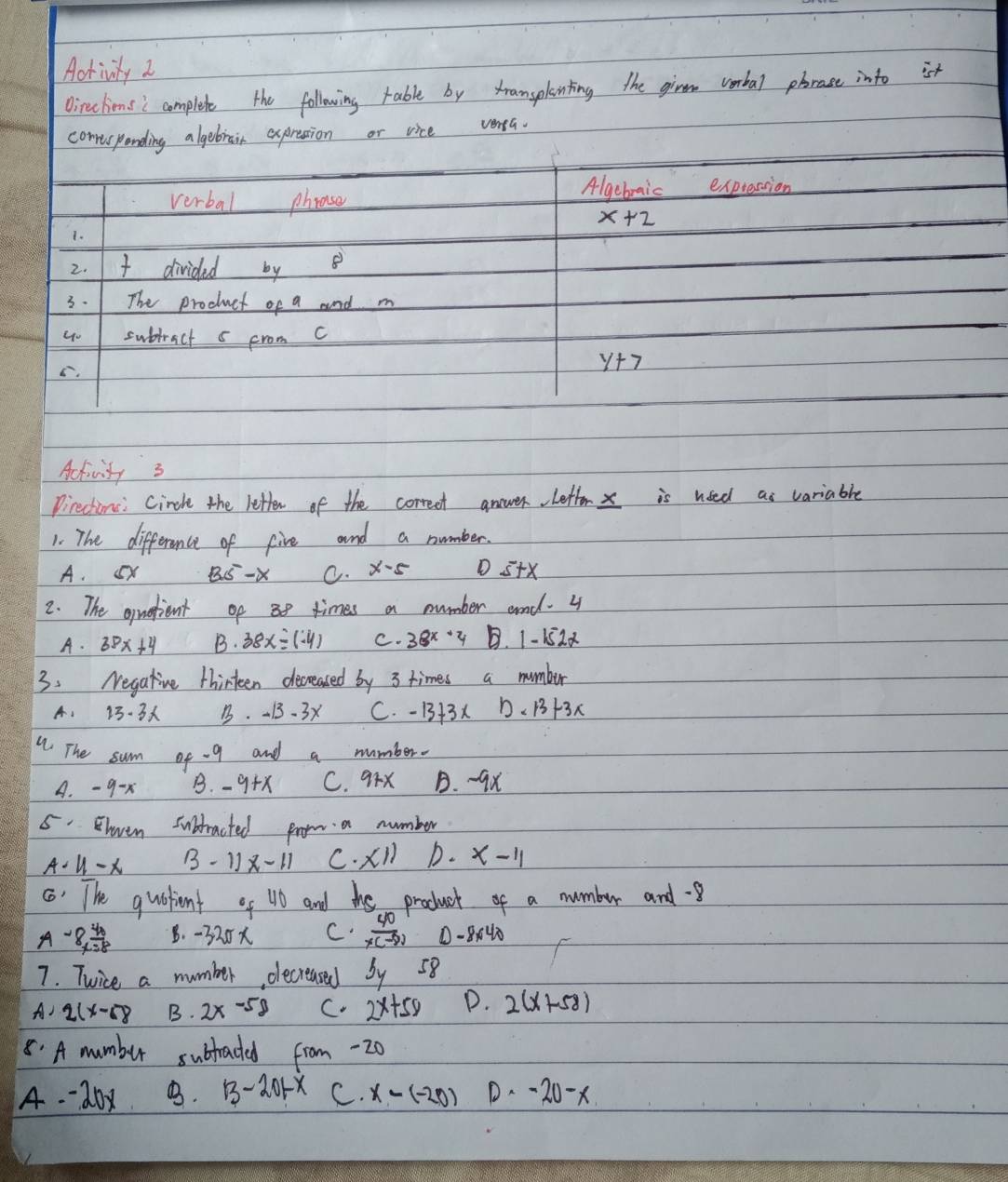 Activity 2
Oireclionsi complete the following rable by transplinting the givem wombal phrase into ist
comrirponding algebrain expresion or vice venta.
verbal phose Algebraic expression
x+2
1.
2. divided by
3. 1 The product of a and m
u- subjract 5 from C
C.
y+7
Activity 3
Directinc: Cirche the letten of the correct answer letter x is used as variable
1. The difference of five and a number.
A. (x BS-x C. X-5 D s+X
2. The oquetient of 3 times a number and. 4
A. 38x+4 B. 38x=(-4) C. 38x+4 B. 1- 152x
3. Negative thirteen decreased by 3 times a number
A、 13-3 B. - 1. 3x C. -13+3x D、 13+3x
The sum of - 9 and a number.
A. - 9-x B. -9+x C. 9rX B. -9x
5. heven subtracted prom a number
A - U1-x 3-11x-11 C· X11 D. x-11
() The quostiont of 10 and the product of a numbur and -8
A -8 4/x=8  B. -320x C  40/x(-8)  0 -8040
7. Twice a number, dlecreased by 58
A 2(x-68 B. 2x-58 C. 2x+50 P. 2(x+58)
8. A mumbur subtaced from -20
A -20x B. 13-201-x C. x-(-20) D. -20-x