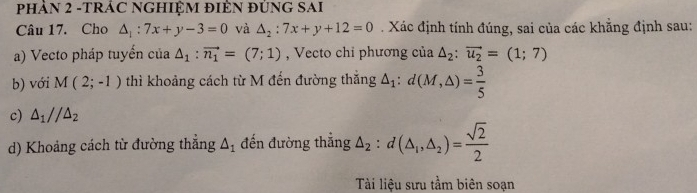 PHẢN 2 -TRÁC NGHIỆM ĐIÈN đÚNG SAI 
Câu 17. Cho △ _1:7x+y-3=0 và △ _2:7x+y+12=0. Xác định tính đúng, sai của các khẳng định sau: 
a) Vecto pháp tuyển của △ _1:vector n_1=(7;1) , Vecto chi phương của △ _2:vector u_2=(1;7)
b) với M(2;-1) thì khoảng cách từ M đến đường thắng △ _1:d(M,△ )= 3/5 
c) △ _1//△ _2
d) Khoảng cách từ đường thẳng △ _1 đến đường thắng △ _2:d(△ _1,△ _2)= sqrt(2)/2 
Tài liệu sưu tầm biên soạn