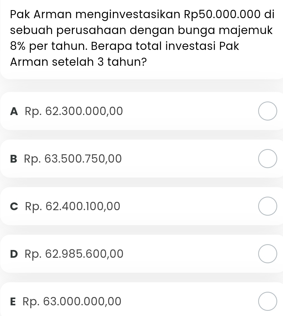 Pak Arman menginvestasikan Rp50.000.000 di
sebuah perusahaan dengan bunga majemuk
8% per tahun. Berapa total investasi Pak
Arman setelah 3 tahun?
A Rp. 62.300.000,00
в Rp. 63.500.750,00
c Rp. 62.400.100,00
D Rp. 62.985.600,00
E Rp. 63.000.000,00