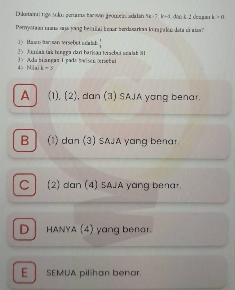 Diketahui tiga suku pertama barisan geometri adalah 5k+2, k+4 , dan k-2 dengan k>0. 
Pernyataan mana saja yang bernilai benar berdasarkan kumpulan data di atas?
1) Rasio barisan tersebut adalah  1/3 
2) Jumlah tak hingga dari barisan tersebut adalah 81
3) Ada bilangan 1 pada barisan tersebut
4) Nilai k=3
A (1), (2), dan (3) SAJA yang benar.
B (1) dan (3) SAJA yang benar.
C (2) dan (4) SAJA yang benar.
D HANYA (4) yang benar.
E SEMUA pilihan benar.