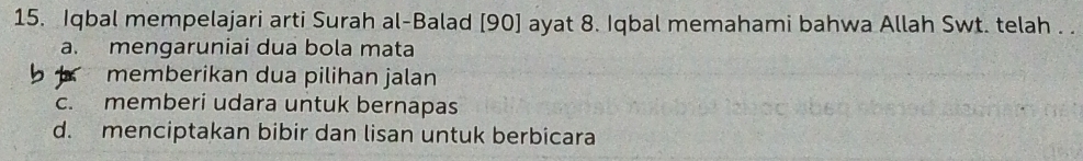 Iqbal mempelajari arti Surah al-Balad [ 90 ] ayat 8. Iqbal memahami bahwa Allah Swt. telah . .
a. mengaruniai dua bola mata
memberikan dua pilihan jalan
c. memberi udara untuk bernapas
d. menciptakan bibir dan lisan untuk berbicara