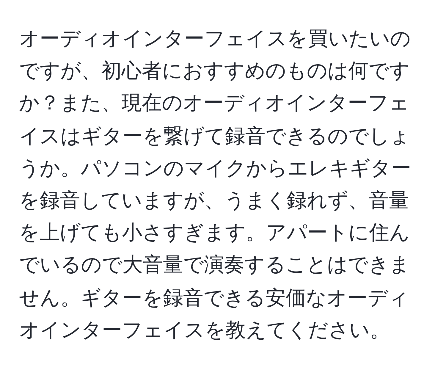 オーディオインターフェイスを買いたいのですが、初心者におすすめのものは何ですか？また、現在のオーディオインターフェイスはギターを繋げて録音できるのでしょうか。パソコンのマイクからエレキギターを録音していますが、うまく録れず、音量を上げても小さすぎます。アパートに住んでいるので大音量で演奏することはできません。ギターを録音できる安価なオーディオインターフェイスを教えてください。