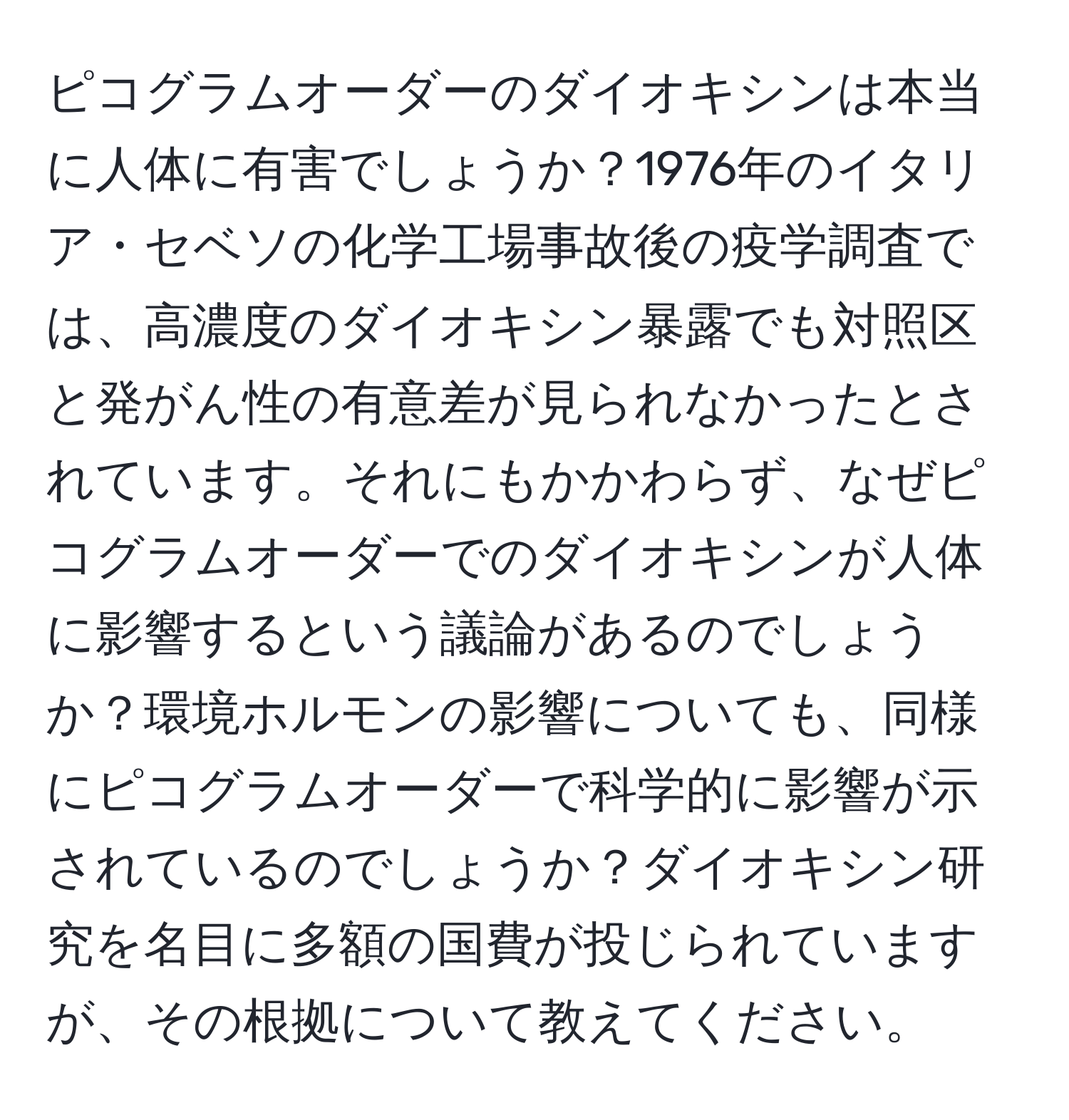 ピコグラムオーダーのダイオキシンは本当に人体に有害でしょうか？1976年のイタリア・セベソの化学工場事故後の疫学調査では、高濃度のダイオキシン暴露でも対照区と発がん性の有意差が見られなかったとされています。それにもかかわらず、なぜピコグラムオーダーでのダイオキシンが人体に影響するという議論があるのでしょうか？環境ホルモンの影響についても、同様にピコグラムオーダーで科学的に影響が示されているのでしょうか？ダイオキシン研究を名目に多額の国費が投じられていますが、その根拠について教えてください。