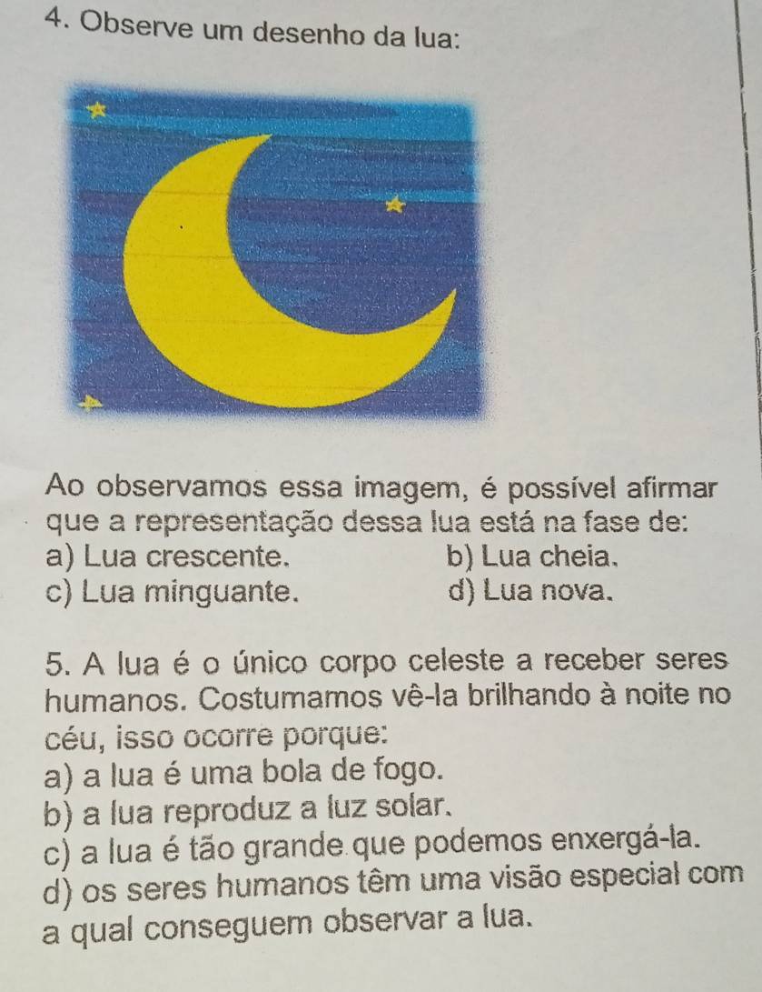 Observe um desenho da lua:
Ao observamos essa imagem, é possível afirmar
que a representação dessa lua está na fase de:
a) Lua crescente. b) Lua cheia.
c) Lua minguante. d) Lua nova.
5. A lua é o único corpo celeste a receber seres
humanos. Costumamos vê-la brilhando à noite no
céu, isso ocorre porque:
a) a lua é uma bola de fogo.
b) a lua reproduz a luz solar.
c) a lua é tão grande que podemos enxergá-la.
d) os seres humanos têm uma visão especial com
a qual conseguem observar a lua.