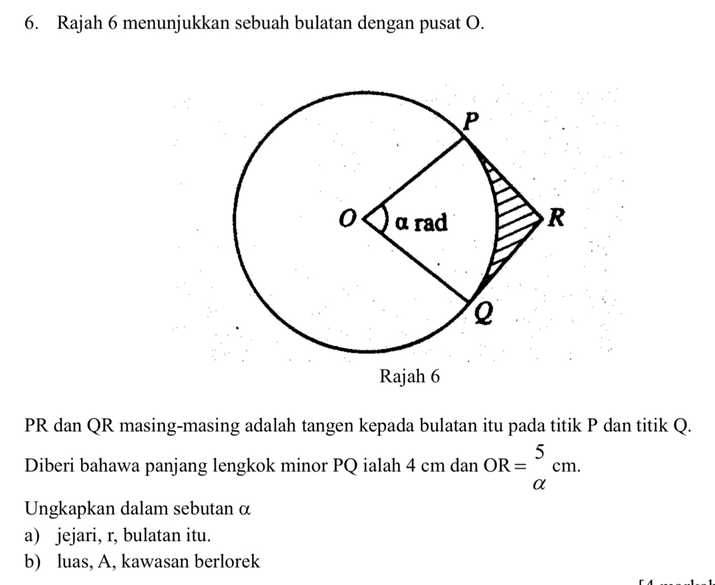 Rajah 6 menunjukkan sebuah bulatan dengan pusat O.
PR dan QR masing-masing adalah tangen kepada bulatan itu pada titik P dan titik Q. 
Diberi bahawa panjang lengkok minor PQ ialah 4 cm dan OR=beginarrayr 5 alpha endarray cm. 
Ungkapkan dalam sebutan α
a) jejari, r, bulatan itu. 
b) luas, A, kawasan berlorek