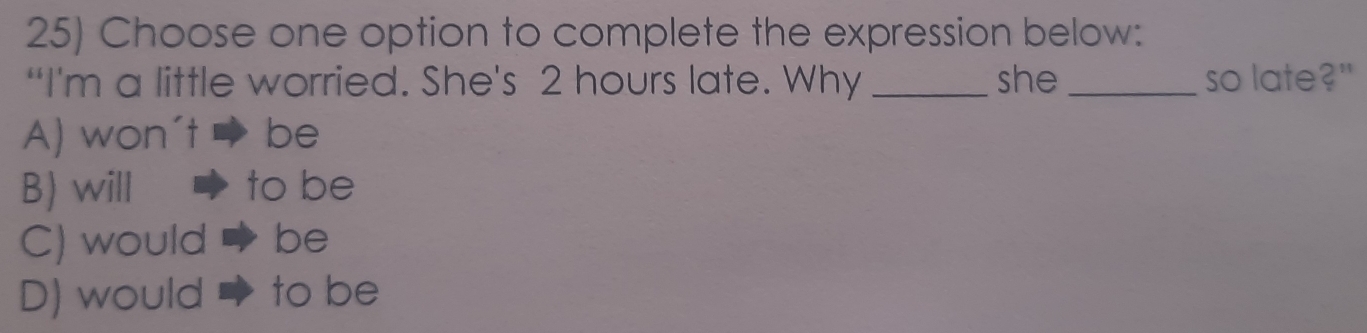 Choose one option to complete the expression below:
“I'm a little worried. She's 2 hours late. Why _she _so late?"
A) won't be
B) will to be
C) would be
D) would to be