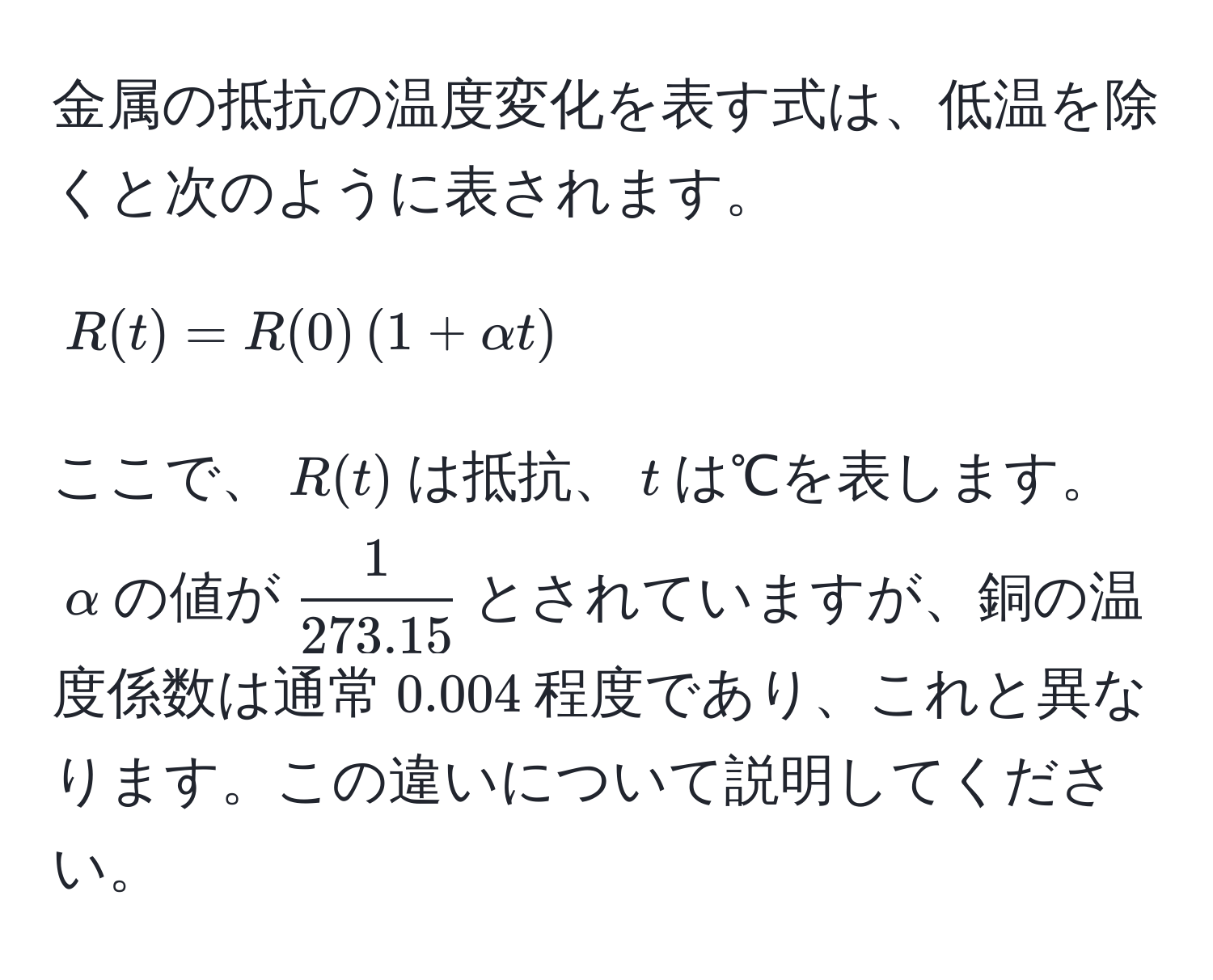 金属の抵抗の温度変化を表す式は、低温を除くと次のように表されます。  
[ R(t) = R(0) ( 1 + alpha t ) ]  
ここで、$R(t)$は抵抗、$t$は℃を表します。  
$alpha$の値が$ 1/273.15 $とされていますが、銅の温度係数は通常$0.004$程度であり、これと異なります。この違いについて説明してください。