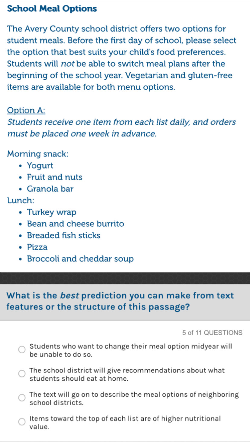 School Meal Options
The Avery County school district offers two options for
student meals. Before the first day of school, please select
the option that best suits your child's food preferences.
Students will not be able to switch meal plans after the
beginning of the school year. Vegetarian and gluten-free
items are available for both menu options.
Option A:
Students receive one item from each list daily, and orders
must be placed one week in advance.
Morning snack:
Yogurt
Fruit and nuts
Granola bar
Lunch:
Turkey wrap
Bean and cheese burrito
Breaded fish sticks
Pizza
Broccoli and cheddar soup
What is the best prediction you can make from text
features or the structure of this passage?
5 of 11 QUESTIONS
Students who want to change their meal option midyear will
be unable to do so.
The school district will give recommendations about what
students should eat at home.
The text will go on to describe the meal options of neighboring
school districts.
Items toward the top of each list are of higher nutritional
value.