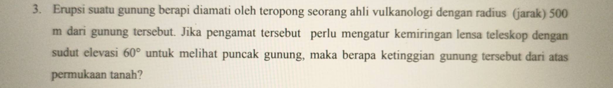 Erupsi suatu gunung berapi diamati oleh teropong seorang ahli vulkanologi dengan radius (jarak) 500
m dari gunung tersebut. Jika pengamat tersebut perlu mengatur kemiringan lensa teleskop dengan 
sudut elevasi 60° untuk melihat puncak gunung, maka berapa ketinggian gunung tersebut dari atas 
permukaan tanah?