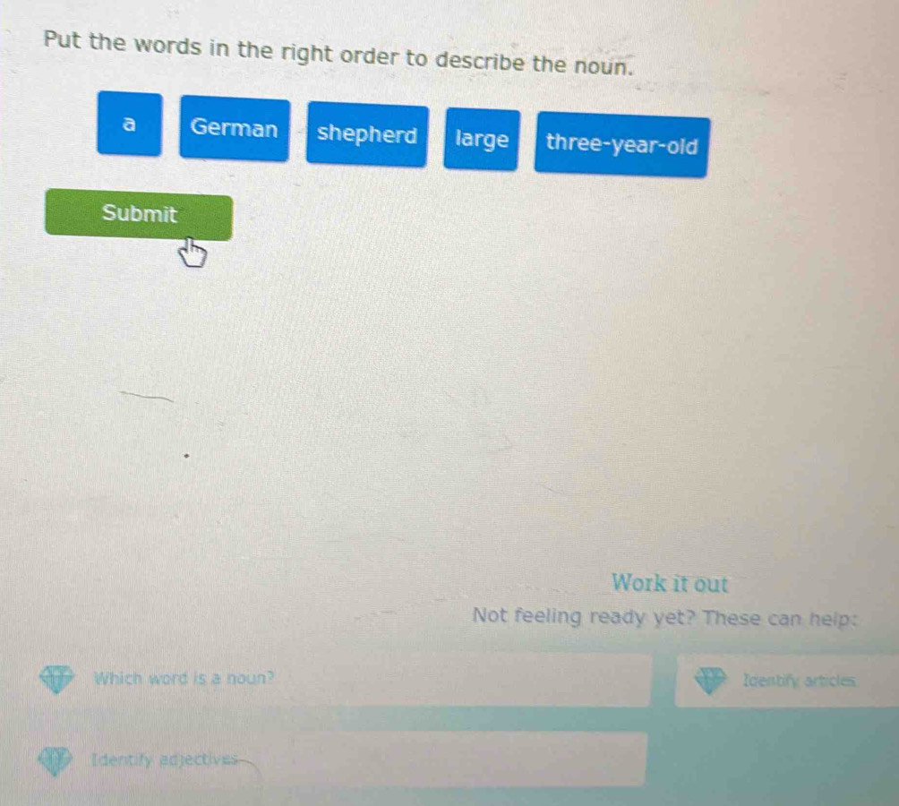 Put the words in the right order to describe the noun.
a German shepherd large three-year-old
Submit
Work it out
Not feeling ready yet? These can help:
Which word is a noun? Identify articles
Identify adjectives