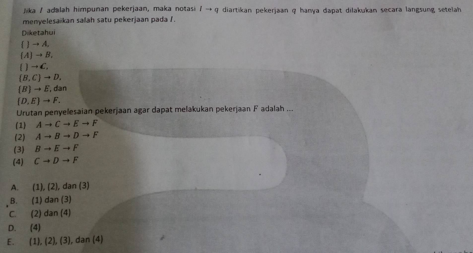 Jika / adalah himpunan pekerjaan, maka notasi 1to q diartikan pekerjaan q hanya dapat dilakukan secara langsung setelah .
menyelesaikan salah satu pekerjaan pada I.
Diketahui
  → A,
A → B,
  →C,
 B,C to D,
 B to E , dan
 D,E to F. 
Urutan penyelesaian pekerjaan agar dapat melakukan pekerjaan F adalah ...
(1) Ato Cto Eto F
(2) Ato Bto Dto F
(3) Bto Eto F
(4) Cto Dto F
A. (1),(2) , dan (3)
B. (1) dan (3)
C. (2) dan (4)
D. (4)
E. (1),(2), (3) , dan (4)