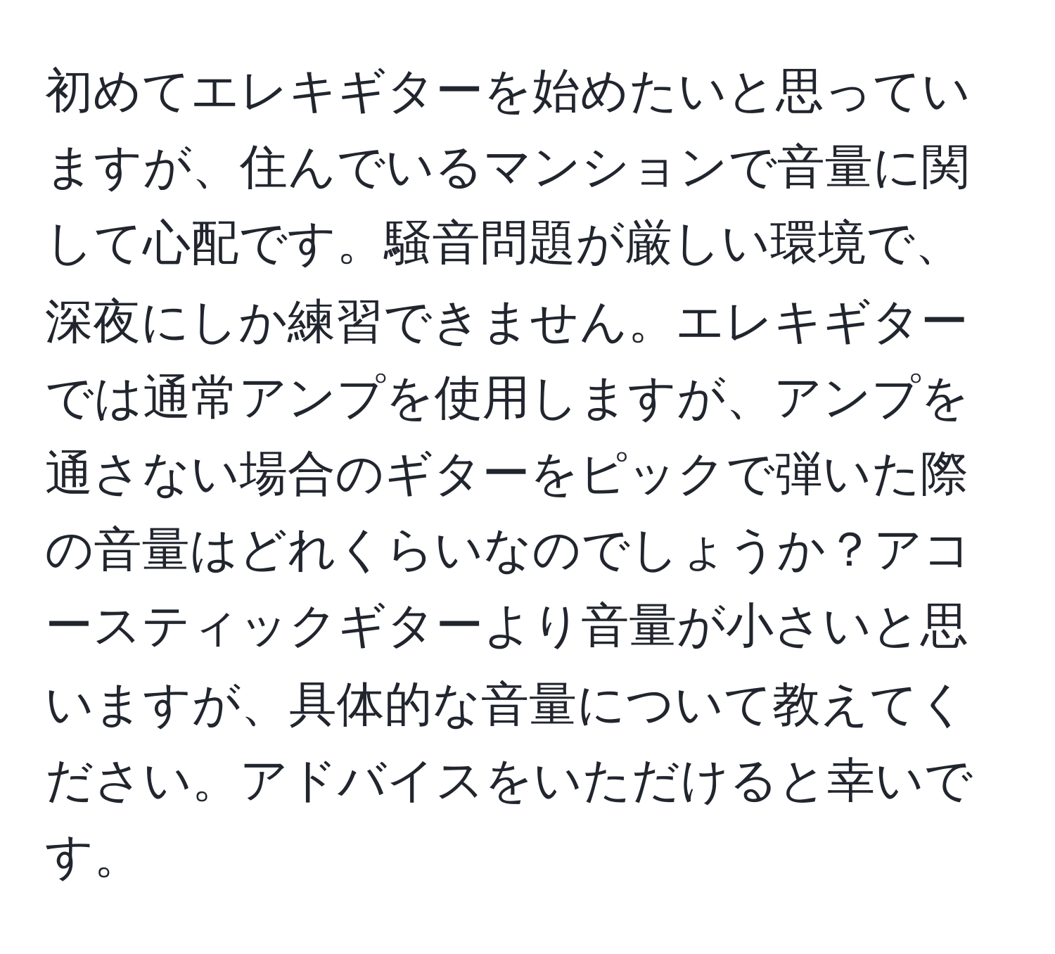 初めてエレキギターを始めたいと思っていますが、住んでいるマンションで音量に関して心配です。騒音問題が厳しい環境で、深夜にしか練習できません。エレキギターでは通常アンプを使用しますが、アンプを通さない場合のギターをピックで弾いた際の音量はどれくらいなのでしょうか？アコースティックギターより音量が小さいと思いますが、具体的な音量について教えてください。アドバイスをいただけると幸いです。