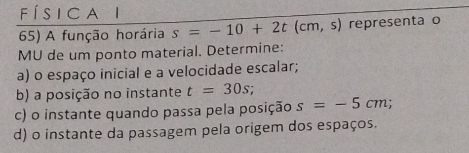 í s i c a i 
65) A função horária s=-10+2t(cm,s) representa o 
MU de um ponto material. Determine: 
a) o espaço inicial e a velocidade escalar; 
b) a posição no instante t=30s; 
c) o instante quando passa pela posição s=-5cm; 
d) o instante da passagem pela origem dos espaços.