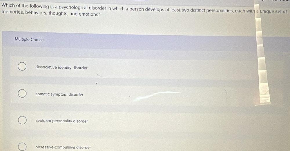 Which of the following is a psychological disorder in which a person develops at least two distinct personalities, each with a unique set of
memories, behaviors, thoughts, and emotions?
Multiple Choice
dissociative identity disorder
somatic symptom disorder
avoidant personality disorder
obsessive-compulsive disorder