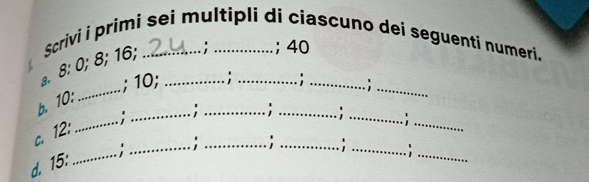 Scrivi i primi sei multipli di ciascuno dei seguenti numeri. 
a. 8 : 0; 8; 16;__ 
; ； 40
_ 
; 10; 
_ 
_ 
_; 
b. 10 : 
_; 
_ 
_ 
_ 
_ 
_ 
c. 12 : 
__; 
d. 15 : 
_ 
_ 
_ 
_