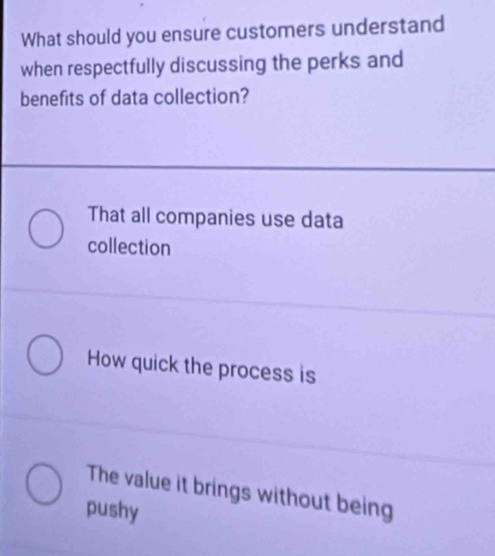 What should you ensure customers understand
when respectfully discussing the perks and
benefits of data collection?
That all companies use data
collection
How quick the process is
The value it brings without being
pushy