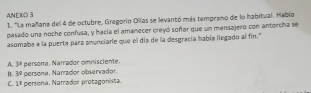 ANEXO 3
1. "La mañana del 4 de octubre, Gregorio Olías se levantó más temprano de lo habitual. Había
pasado una noche confusa, y hacia el amanecer creyó soñar que un mensajero con antorcha se
asomaba a la puerta para anunciarle que el día de la desgracia había llegado al fin."
A. 3^(_ 2) persona. Narrador omnisciente.
B. 3^9 persona. Narrador observador.
C. 1^(_ a) persona. Narrador protagonista.