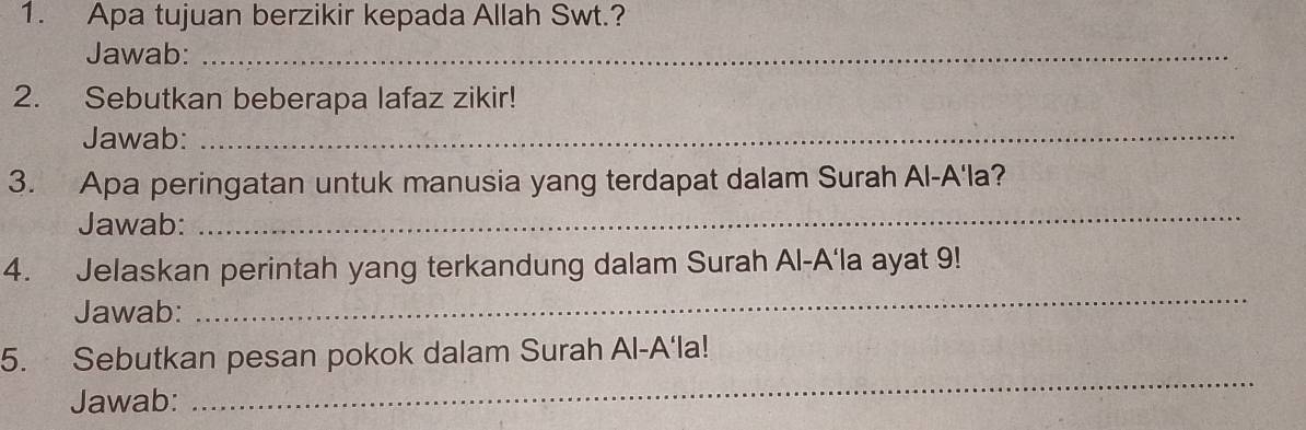 Apa tujuan berzikir kepada Allah Swt.? 
Jawab:_ 
2. Sebutkan beberapa lafaz zikir! 
Jawab:_ 
3. Apa peringatan untuk manusia yang terdapat dalam Surah Al-A'la? 
Jawab: 
_ 
4. Jelaskan perintah yang terkandung dalam Surah Al-A‘la ayat 9! 
Jawab: 
_ 
_ 
5. Sebutkan pesan pokok dalam Surah Al-A‘la! 
Jawab: