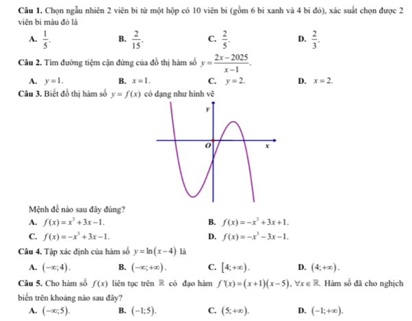 Chọn ngẫu nhiên 2 viên bi từ một hộp có 10 viên bi (gồm 6 bi xanh và 4 bi đỏ), xác suất chọn được 2
viên bi màu đỏ là
A.  1/5 . B.  2/15 . C.  2/5 . D.  2/3 . 
Câu 2. Tìm đường tiệm cận đứng của đồ thị hàm số y= (2x-2025)/x-1 .
A. y=1. B. x=1. C. y=2. D. x=2. 
Câu 3. Biết đồ thị hàm số y=f(x) có dạng như hình vẽ
Mệnh đề nào sau đây đúng?
A. f(x)=x^3+3x-1. B. f(x)=-x^3+3x+1.
C. f(x)=-x^3+3x-1. D. f(x)=-x^3-3x-1. 
Câu 4. Tập xác định của hàm số y=ln (x-4) là
A. (-∈fty ;4). B. (-∈fty ;+∈fty ). C. [4;+∈fty ). D. (4;+∈fty ). 
Câu 5. Cho hàm số f(x) liên tục trên R có đạo hàm f'(x)=(x+1)(x-5), forall x∈ R Hàm số đã cho nghịch
biến trên khoảng nào sau đây?
A. (-∈fty ;5). B. (-1;5). C. (5;+∈fty ). D. (-1;+∈fty ).