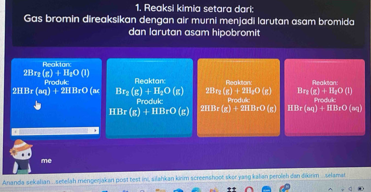 Reaksi kimia setara dari: 
Gas bromin direaksikan dengan air murni menjadi larutan asam bromida 
dan larutan asam hipobromit 
Reaktan:
2Br_2(g)+H_2O(l)
Produk: Reaktan: Reaktan: Reaktan:
2HBr(aq)+2HBrO (ac Br_2(g)+H_2O(g) 2Br_2(g)+2H_2O(g) Br_2(g)+H_2O(l)
Produk: Produk: Produk:
HBr (g) +HBrO(g) 2HBr(g)+2HBrO(g) HBr(aq)+HBrO (aq) 
me 
Ananda sekalian...setelah mengerjakan post test ini, silahkan kirim screenshoot skor yang kalian peroleh dan dikirim ...selamat