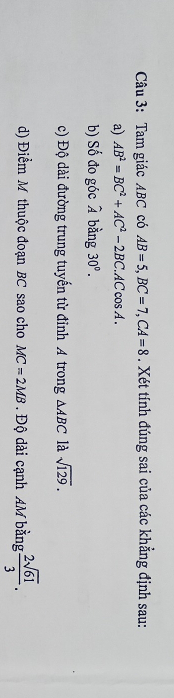 Tam giác ABC có AB=5, BC=7, CA=8. Xét tính đúng sai của các khẳng định sau: 
a) AB^2=BC^2+AC^2-2BC. ACcos A. 
b) Số đo góc widehat A bằng 30^0. 
c) Độ dài đường trung tuyến từ đỉnh A trong △ ABC là sqrt(129). 
d) Điểm M thuộc đoạn BC sao cho MC=2MB. Độ dài cạnh AM bằng  2sqrt(61)/3 .