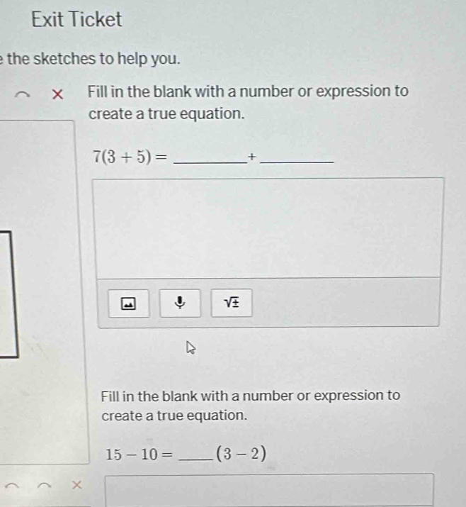 Exit Ticket 
the sketches to help you. 
× Fill in the blank with a number or expression to 
create a true equation. 
_ 7(3+5)=
_+ 
sqrt(± ) 
Fill in the blank with a number or expression to 
create a true equation.
15-10= _ (3-2)
×