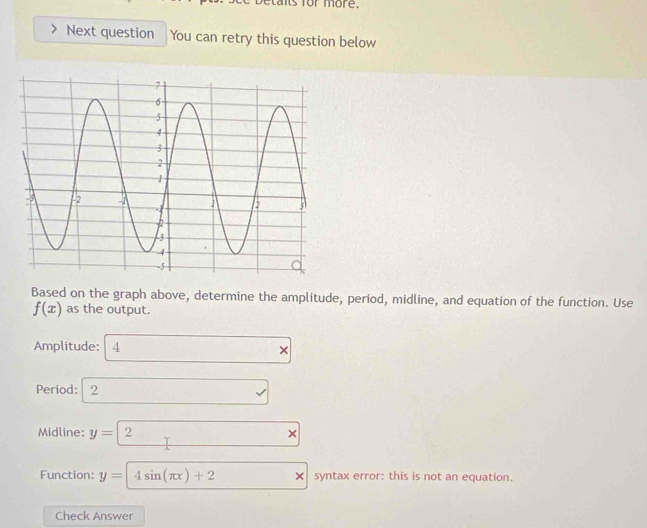 hts for more. 
Next question You can retry this question below 
Based on the graph above, determine the amplitude, period, midline, and equation of the function. Use
f(x) as the output. 
Amplitude: 4 *
Period: 12 sqrt() 
Midline: y=2x
Function: y=4sin (π x)+2 × syntax error: this is not an equation. 
Check Answer