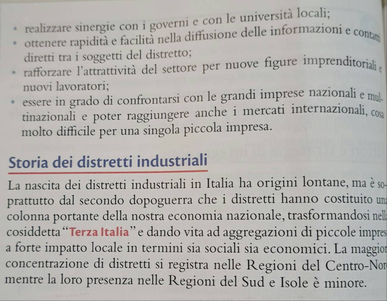 realizzare sinergie con i governi e con le università locali;
ottenere rapidità e facilità nella diffusione delle informazioní e contattí
diretti tra i soggetti del distretto;
rafforzare l'attrattività del settore per nuove figure imprenditoriali e
nuovi lavoratori;
essere in grado di confrontarsi con le grandi imprese nazionali e mul-
tinazionali e poter raggiungere anche i mercati internazionali, cos
molto difficile per una singola piccola impresa.
Storia dei distretti industriali
La nascita dei distretti industriali in Italia ha origini lontane, ma è so
prattutto dal secondo dopoguerra che i distretti hanno costituito un
colonna portante della nostra economia nazionale, trasformandosi nell
cosiddetta “Terza Italia”e dando vita ad aggregazioni di piccole impres
a forte impatto locale in termini sia sociali sia economici. La maggion
concentrazione di distretti si registra nelle Regioni del Centro-Non
mentre la loro presenza nelle Regioni del Sud e Isole è minore.