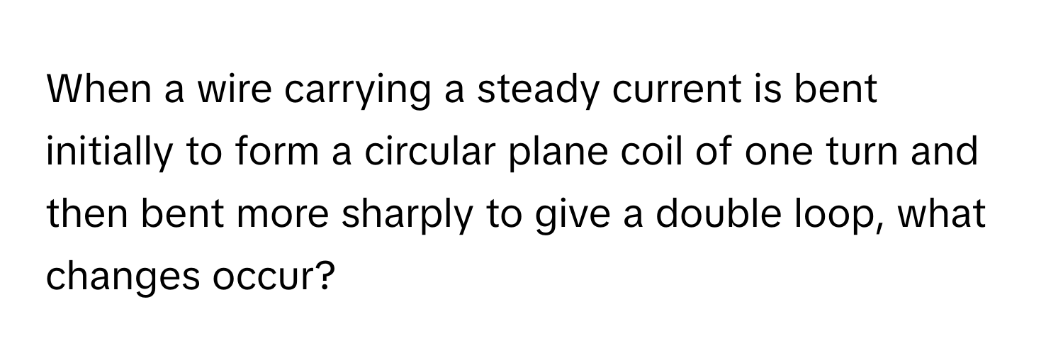 When a wire carrying a steady current is bent initially to form a circular plane coil of one turn and then bent more sharply to give a double loop, what changes occur?