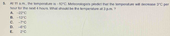 At 11 a.m., the temperature is -10°C. Meteorologists predict that the temperature will decrease 3°C per
hour for the next 4 hours. What should be the temperature at 3 p.m. ?
A. -22°C
B. -13°C
C. -7°C
D. -6°C
E. 2°C