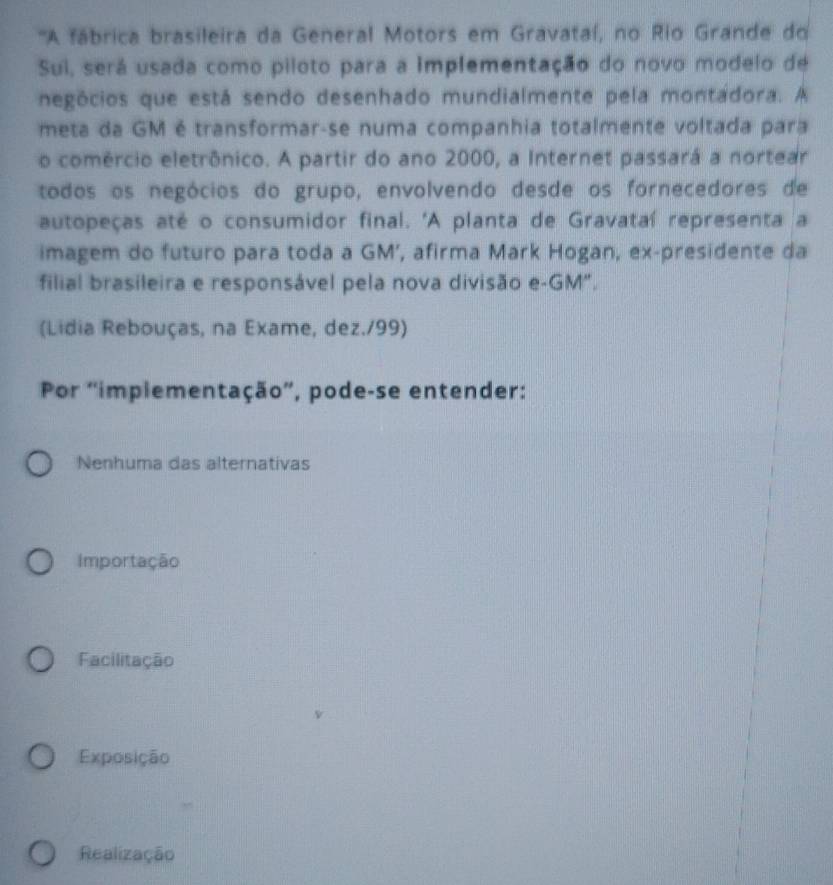 ''A fábrica brasileira da General Motors em Gravataí, no Rio Grande do
Sui, será usada como piloto para a implementação do novo modelo de
negócios que está sendo desenhado mundialmente pela montadora. A
meta da GM é transformar-se numa companhia totalmente voltada para
o comércio eletrônico. A partir do ano 2000, a Internet passará a nortear
todos os negócios do grupo, envolvendo desde os fornecedores de
autopeças até o consumidor final. 'A planta de Gravataí representa a
imagem do futuro para toda a GM’, afirma Mark Hogan, ex-presidente da
filial brasileira e responsável pela nova divisão e-GM".
(Lidia Rebouças, na Exame, dez./99)
Por 'impiementação', pode-se entender:
Nenhuma das alternativas
Importação
Facilitação
Exposição
Realização