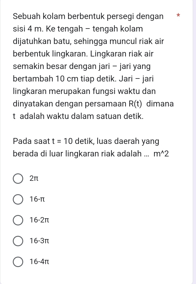 Sebuah kolam berbentuk persegi dengan *
sisi 4 m. Ke tengah - tengah kolam
dijatuhkan batu, sehingga muncul riak air
berbentuk lingkaran. Lingkaran riak air
semakin besar dengan jari - jari yang
bertambah 10 cm tiap detik. Jari - jari
lingkaran merupakan fungsi waktu dan
dinyatakan dengan persamaan R(t) dimana
t adalah waktu dalam satuan detik.
Pada saat t=10 detik, luas daerah yang
berada di luar lingkaran riak adalah ... m^(wedge)2
2π
16-π
1 0-21 T
1 6-3π
16-4π