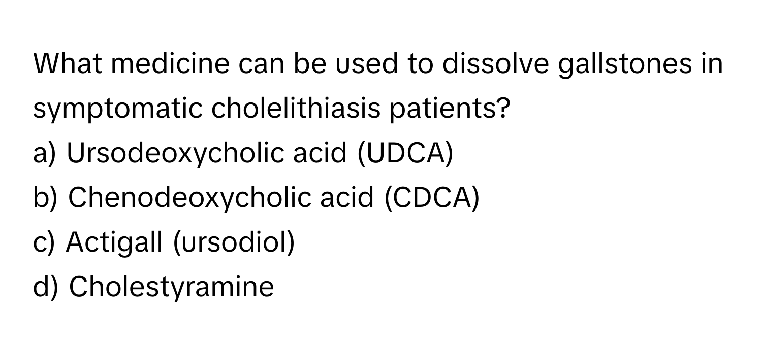 What medicine can be used to dissolve gallstones in symptomatic cholelithiasis patients? 
a) Ursodeoxycholic acid (UDCA)
b) Chenodeoxycholic acid (CDCA)
c) Actigall (ursodiol)
d) Cholestyramine