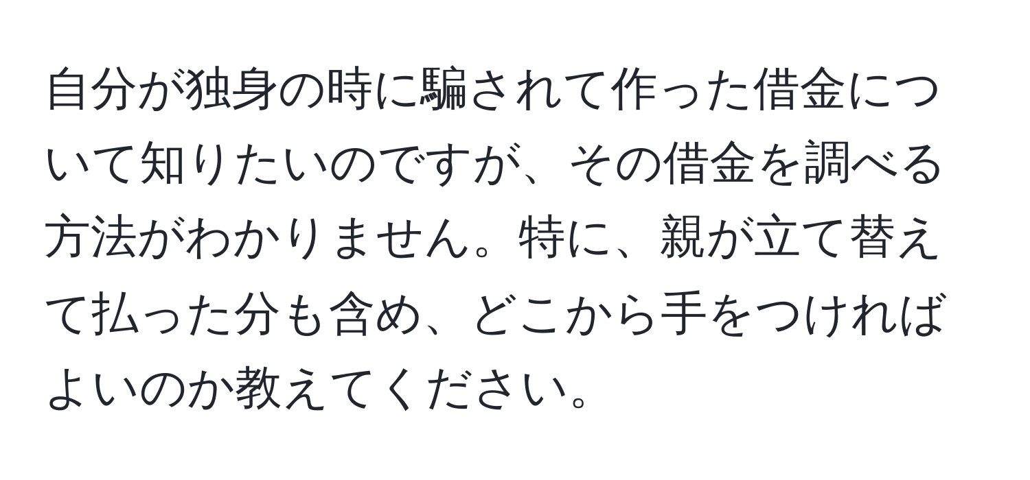 自分が独身の時に騙されて作った借金について知りたいのですが、その借金を調べる方法がわかりません。特に、親が立て替えて払った分も含め、どこから手をつければよいのか教えてください。