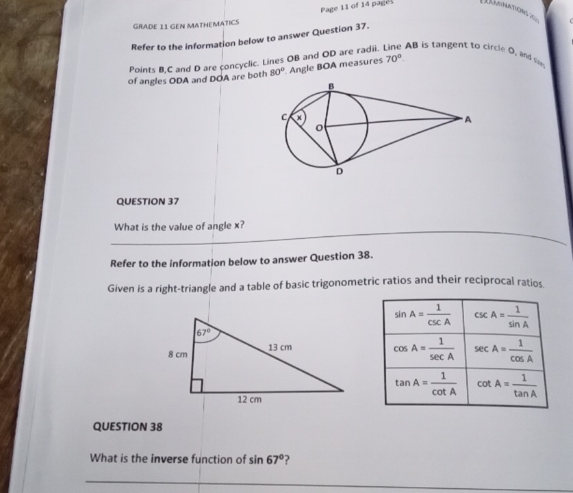 Page 11 of 14 pages
Lxaminations 20 s
GRADE 11 GEN MATHEMATICS
Refer to the information below to answer Question 37.
Points B,C and D are concyclic. Lines OB and OD are radii. AB is tangent to circle O, and sizes
of angles ODA and DOA are both 80°. Angle BOA measures 70°.
QUESTION 37
_
_
What is the value of angle x?
Refer to the information below to answer Question 38.
Given is a right-triangle and a table of basic trigonometric ratios and their reciprocal ratios.
QUESTION 38
What is the inverse function of sin 67°
_