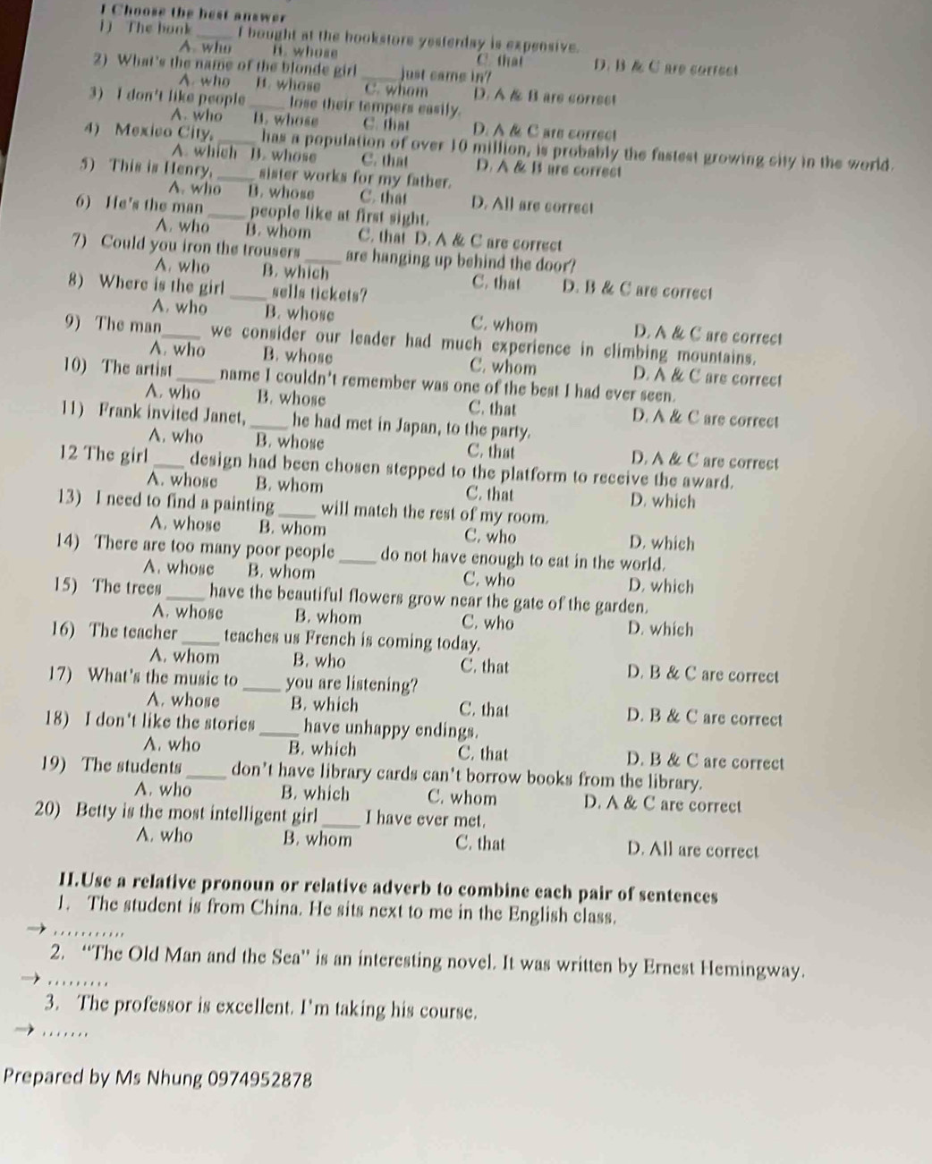 Choose the hest answer
1 ) The bonk_ f bought at the bookstore yesterday is expensive.
A. who B. whose C. that D. B & Care correst
2) What's the name of the blonde girl_ just came in?
A. who It. whose C. whom D. A & B are correst
3) I don't like people_ lose their tempers easily.
A. who B. whose C. that D. A& C are correct
4) Mexico City, _has a population of over 10 million, is probably the fastest growing city in the world.
A. which B. whose C. that D. A & B are correst
5) This is Henry._ sister works for my father.
A. who B. whose C. that D. All are correct
6) He's the man_ people like at first sight.
A. who B. whom C. that D. A & C are correct
7) Could you iron the trousers_ are hanging up behind the door?
A. who B. which C. that D. B & C are correct
8) Where is the girl _sells tickets?
A. who B. whose C. whom D. A & C are correct
9) The man_ we consider our leader had much experience in climbing mountains.
A. who B. whose C. whom D. A & C are correct
10) The artist _name I couldn't remember was one of the best I had ever seen.
A. who B. whose C. that D. A & C are correct
11) Frank invited Janet,_ he had met in Japan, to the party.
A. who B. whose C. that D. A & C are correct
12 The girl_ design had been chosen stepped to the platform to receive the award.
A. whose B. whom C. that D. which
13) I need to find a painting_ will match the rest of my room.
A. whose B. whom C. who D. which
14) There are too many poor people _do not have enough to eat in the world.
A. whose B. whom C. who D. which
15) The trees _have the beautiful flowers grow near the gate of the garden.
A. whose B. whom C. who D. which
16) The teacher _teaches us French is coming today.
A. whom B. who C. that D. B & C are correct
17) What's the music to _you are listening?
A. whose B. which C. that D. B & C are correct
18) I don't like the stories _have unhappy endings.
A. who B. which C. that D. B & C are correct
19) The students _don’t have library cards can't borrow books from the library.
A. who B. which C. whom D. A & C are correct
20) Betty is the most intelligent girl_ I have ever met.
A. who B. whom C. that D. All are correct
II.Use a relative pronoun or relative adverb to combine each pair of sentences
_
1. The student is from China. He sits next to me in the English class.
…
2. “The Old Man and the Sea” is an interesting novel. It was written by Ernest Hemingway.
3. The professor is excellent. I'm taking his course.
.....
Prepared by Ms Nhung 0974952878