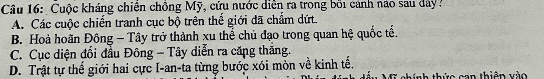 Cuộc kháng chiến chồng Mỹ, cứu nước diễn ra trong bồi cảnh nảo sau đay?
A. Các cuộc chiến tranh cục bộ trên thế giới đã chẩm dứt.
B. Hoà hoãn Đông - Tây trở thành xu thế chủ đạo trong quan hệ quốc tế.
C. Cục diện đối đầu Đông - Tây diễn ra căng thăng.
D. Trật tự thế giới hai cực I-an-ta từng bước xói mòn về kinh tế.
fĩ chính thức can thiên vào