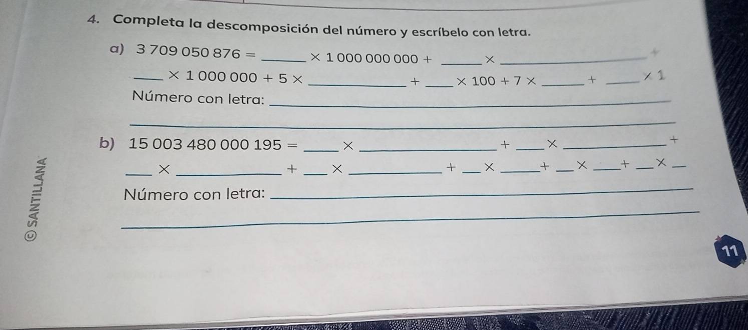 Completa la descomposición del número y escríbelo con letra. 
a) 3709050876= _ * 1000000000+ __ 
_ * 1000000+5* _ 
+ _ * 100+7* _ + _  * 1
Número con letra:_ 
_ 
_ 
b) 15003480000195= _× _+ _×_ 
+ 
_×_ 
+ _×_ 
+ _× _+ _X _+ _X_ 
Número con letra: 
_ 
_ 
11