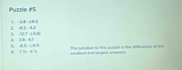 Puzzle #5 
1 -3.8-(-6.7)
2 -8.2-4.2
3. -12.7-(-5.6)
4. 3.8-6.1
5. -3.5-(-9.7)
6. 7^1/_5-4^1/_4 The solution to this puzzle is the difference of the 
smallest and largest answers.