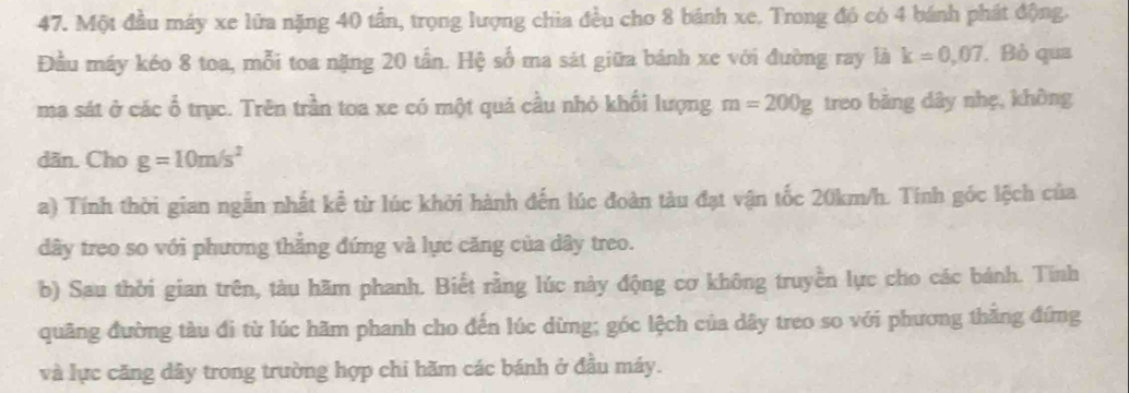 Một đầu máy xe lữa nặng 40 tần, trọng lượng chia đều cho 8 bánh xe. Trong đó có 4 bánh phát động. 
Đầu máy kéo 8 toa, mỗi toa nặng 20 tần. Hệ số ma sát giữa bánh xe với đường ray là k=0,07. Bỏ qua 
ma sát ở các ổ trục. Trên trần toa xe có một quả cầu nhỏ khối lượng m=200g treo bảng dây nhẹ, không 
dān. Cho g=10m/s^2
a) Tính thời gian ngắn nhất kể từ lúc khởi hành đến lúc đoàn tàu đạt vận tốc 20km/h. Tính góc lệch của 
dây treo so với phương thắng đứng và lực căng của dây treo. 
b) Sau thời gian trên, tàu hãm phanh. Biết rằng lúc này động cơ không truyền lực cho các bánh. Tính 
quãng đường tàu đi từ lúc hãm phanh cho đến lúc dừng; góc lệch của dây treo so với phương thắng đứng 
và lực căng dây trong trường hợp chi hăm các bánh ở đầu máy.