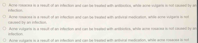 Acne rosacea is a result of an infection and can be treated with antibiotics, while acne vulgaris is not caused by an
infection.
Acne rosacea is a result of an infection and can be treated with antiviral medication, while acne vulgaris is not
caused by an infection.
Acne vulgaris is a result of an infection and can be treated with antibiotics, while acne rosacea is not caused by an
infection.
Acne vulgaris is a result of an infection and can be treated with antiviral medication, while acne rosacea is not